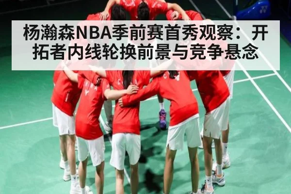 杨瀚森NBA季前赛首秀观察:开拓者内线轮换前景与竞争悬念