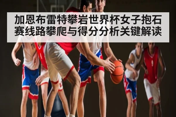 加恩布雷特攀岩世界杯女子抱石赛线路攀爬与得分分析关键解读